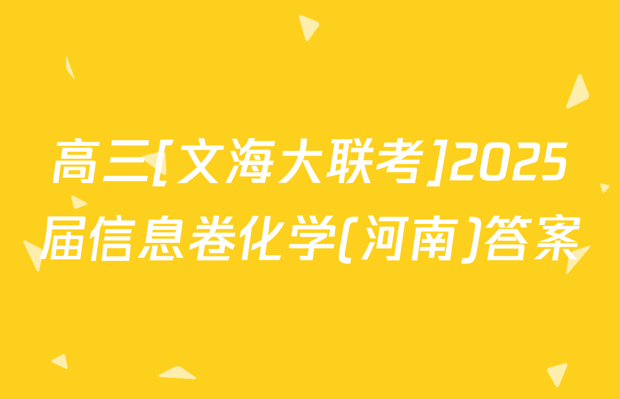 高三[文海大联考]2025届信息卷化学(河南)答案