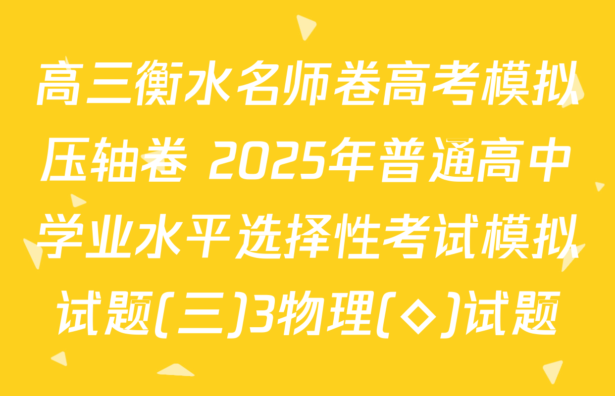 高三衡水名师卷高考模拟压轴卷 2025年普通高中学业水平选择性考试模拟试题(三)3物理(◇)试题