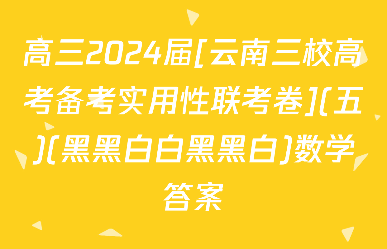 高三2024届[云南三校高考备考实用性联考卷](五)(黑黑白白黑黑白)数学答案