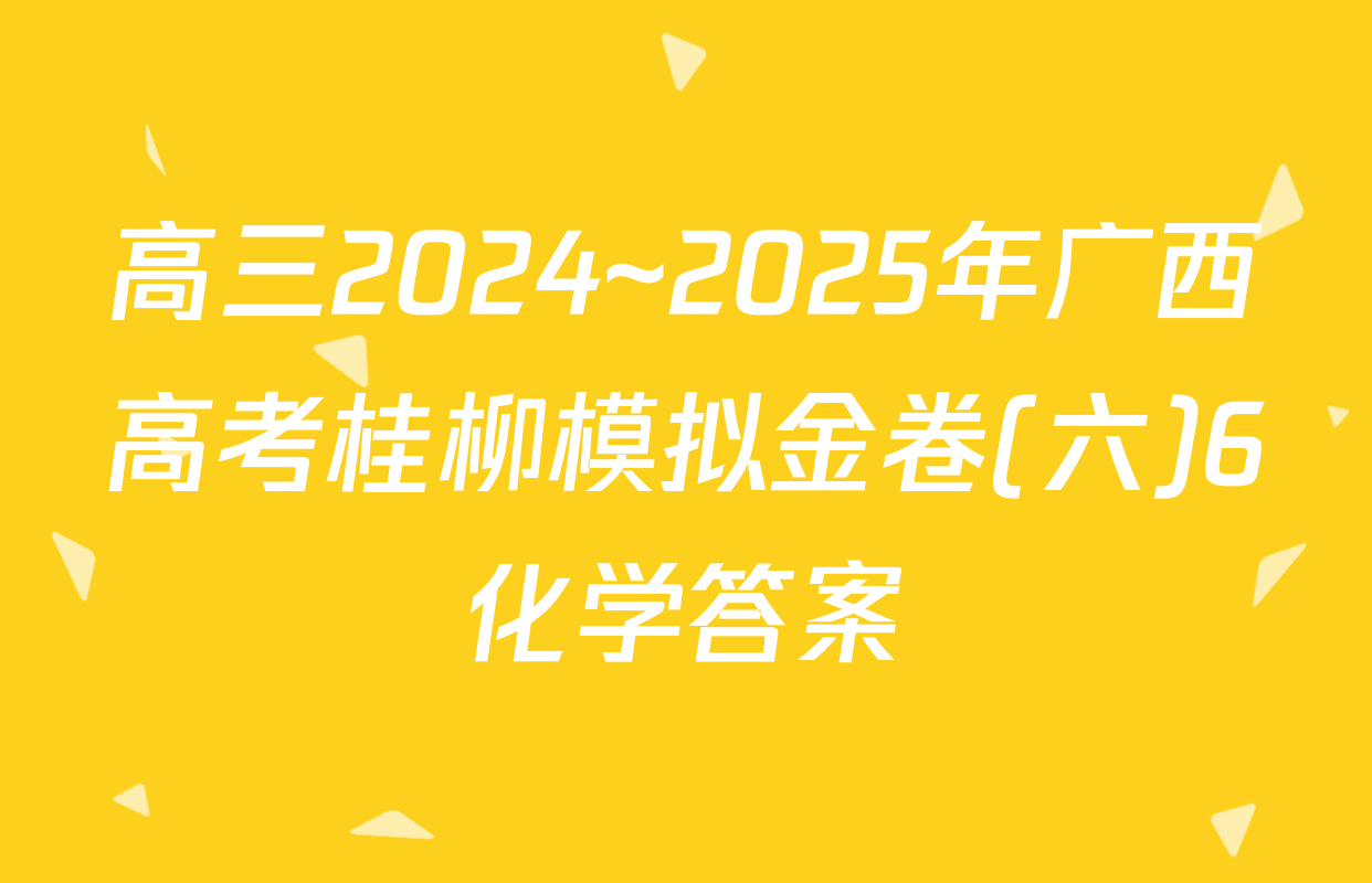 高三2024~2025年广西高考桂柳模拟金卷(六)6化学答案