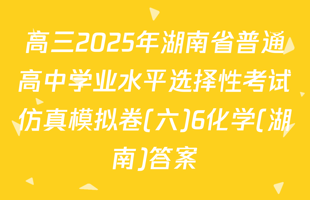高三2025年湖南省普通高中学业水平选择性考试仿真模拟卷(六)6化学(湖南)答案