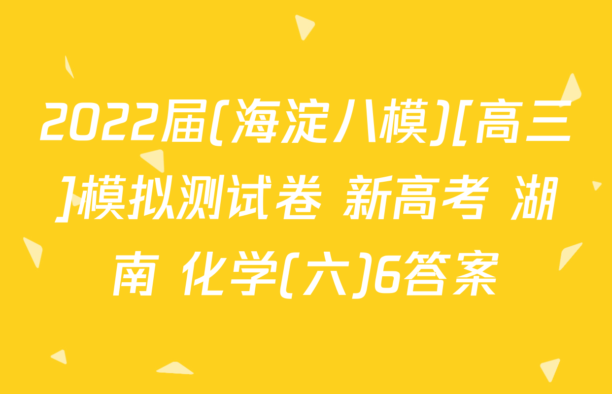 2022届(海淀八模)[高三]模拟测试卷 新高考 湖南 化学(六)6答案