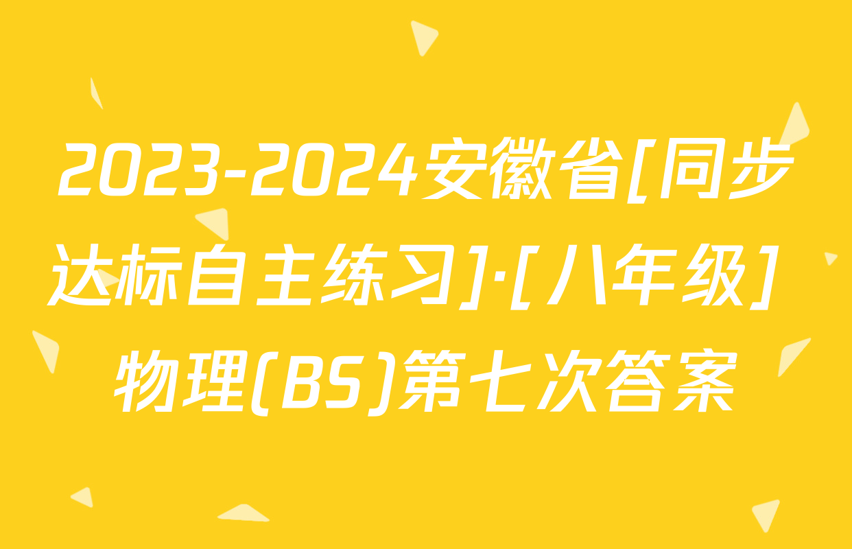 2023-2024安徽省[同步达标自主练习]·[八年级] 物理(BS)第七次答案