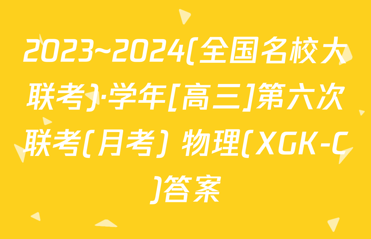 2023~2024(全国名校大联考)·学年[高三]第六次联考(月考) 物理(XGK-C)答案