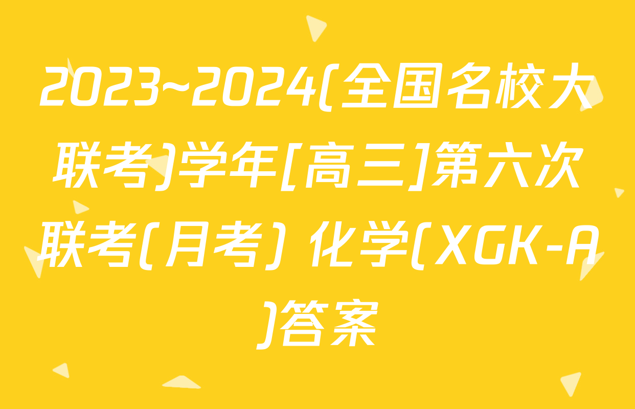 2023~2024(全国名校大联考)学年[高三]第六次联考(月考) 化学(XGK-A)答案