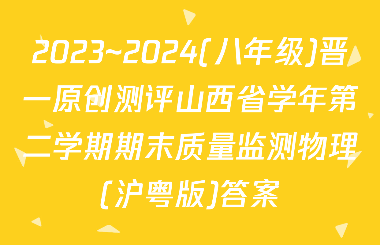 2023~2024(八年级)晋一原创测评山西省学年第二学期期末质量监测物理(沪粤版)答案