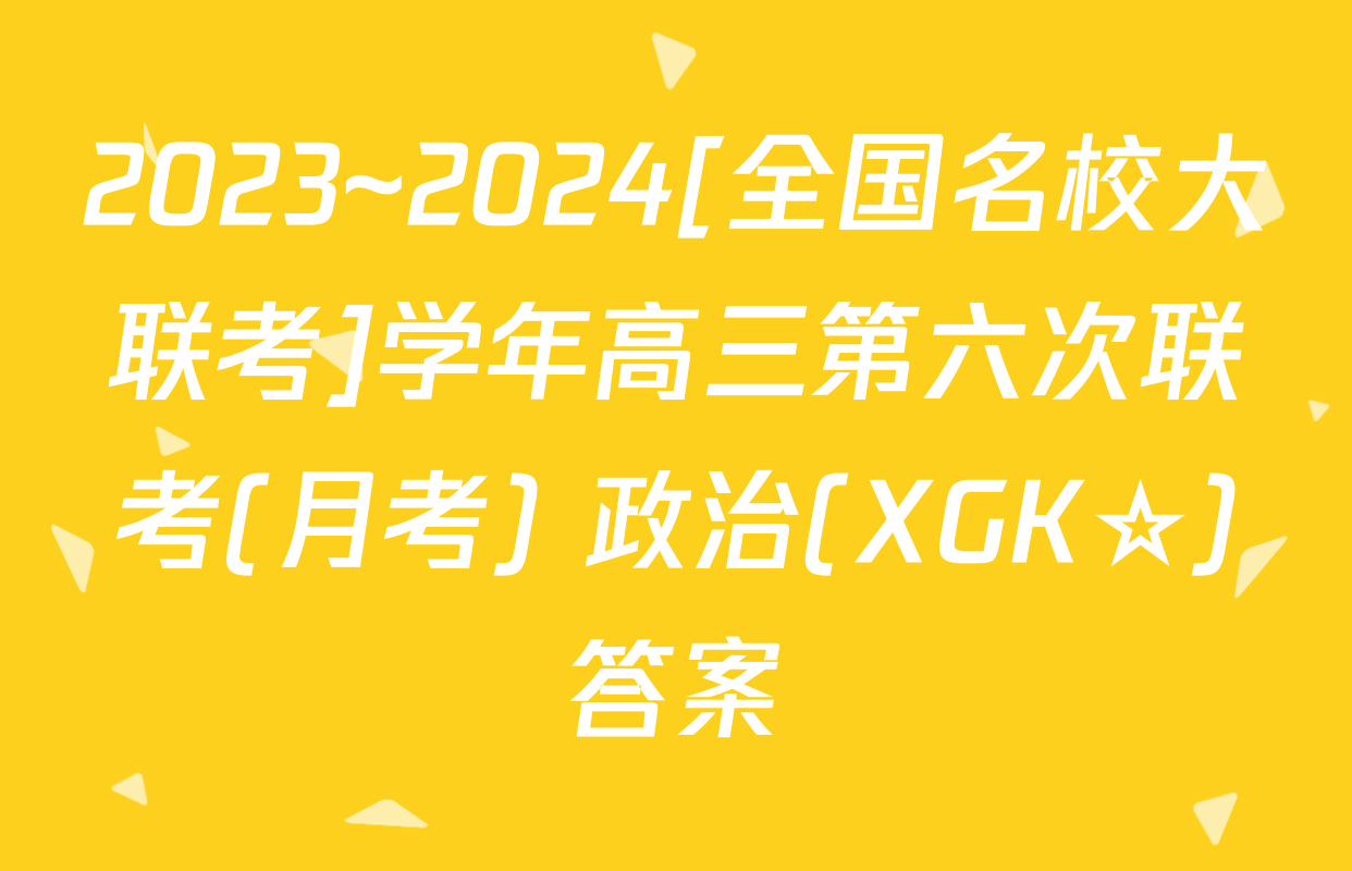 2023~2024[全国名校大联考]学年高三第六次联考(月考) 政治(XGK☆)答案