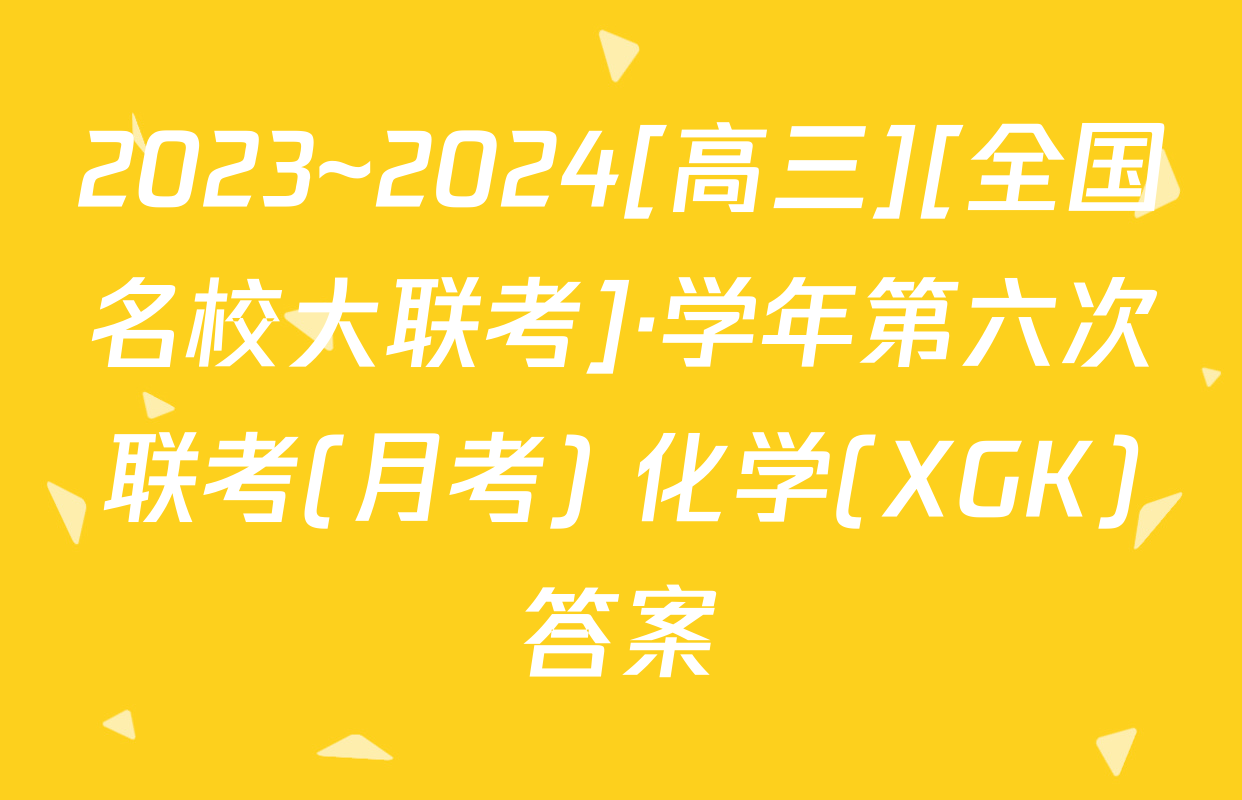 2023~2024[高三][全国名校大联考]·学年第六次联考(月考) 化学(XGK)答案