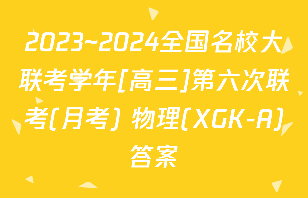 2023~2024全国名校大联考学年[高三]第六次联考(月考) 物理(XGK-A)答案
