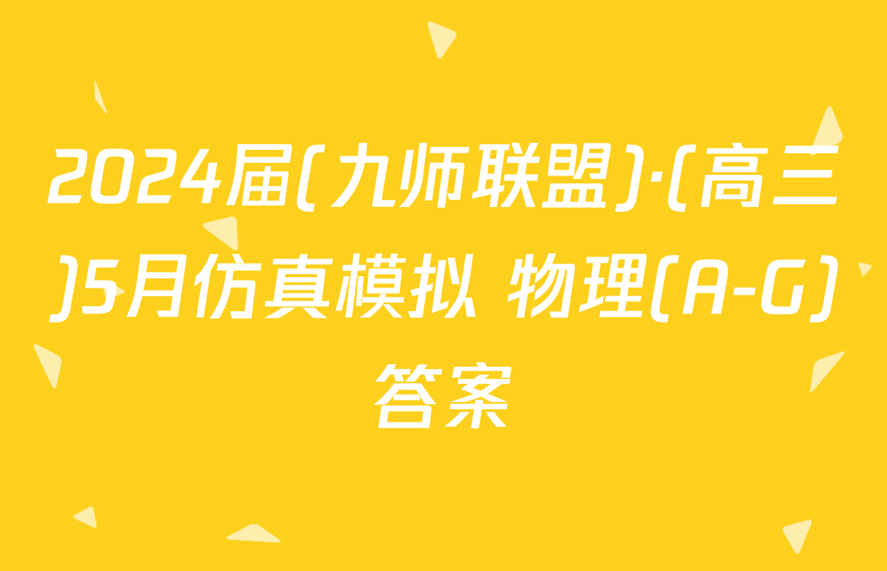 2024届(九师联盟)·(高三)5月仿真模拟 物理(A-G)答案