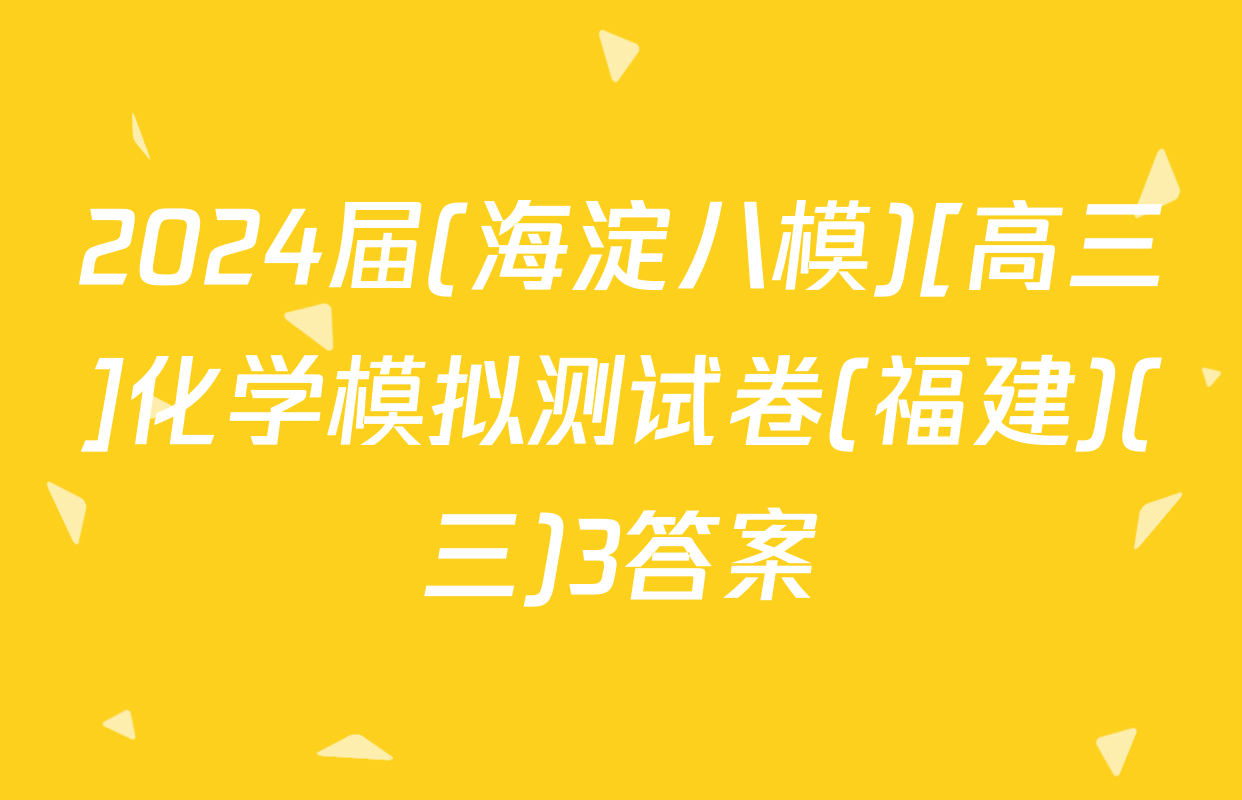2024届(海淀八模)[高三]化学模拟测试卷(福建)(三)3答案