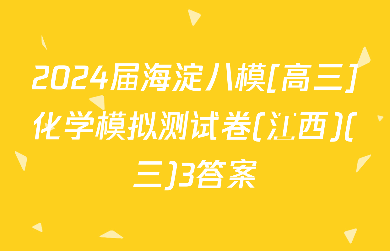 2024届海淀八模[高三]化学模拟测试卷(江西)(三)3答案