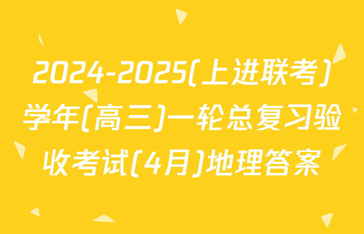 2024-2025(上进联考)学年(高三)一轮总复习验收考试(4月)地理答案