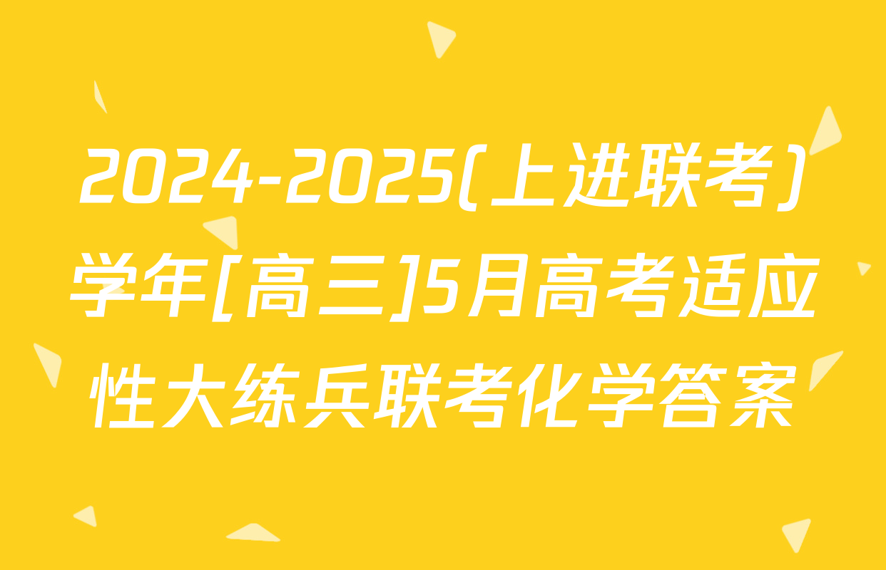 2024-2025(上进联考)学年[高三]5月高考适应性大练兵联考化学答案