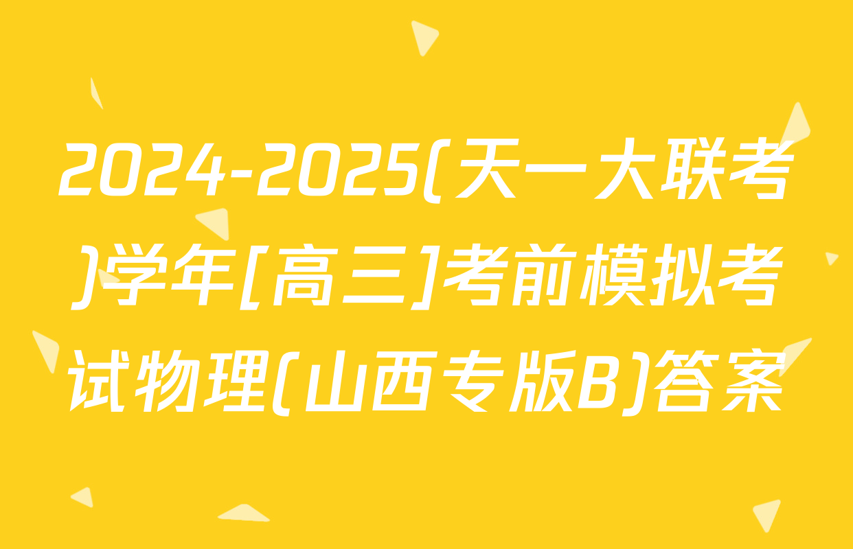 2024-2025(天一大联考)学年[高三]考前模拟考试物理(山西专版B)答案