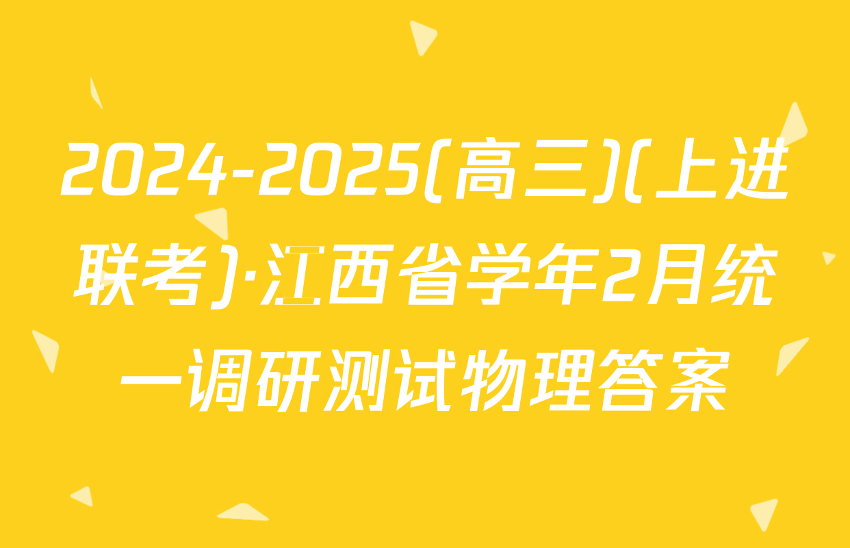 2024-2025(高三)(上进联考)·江西省学年2月统一调研测试物理答案