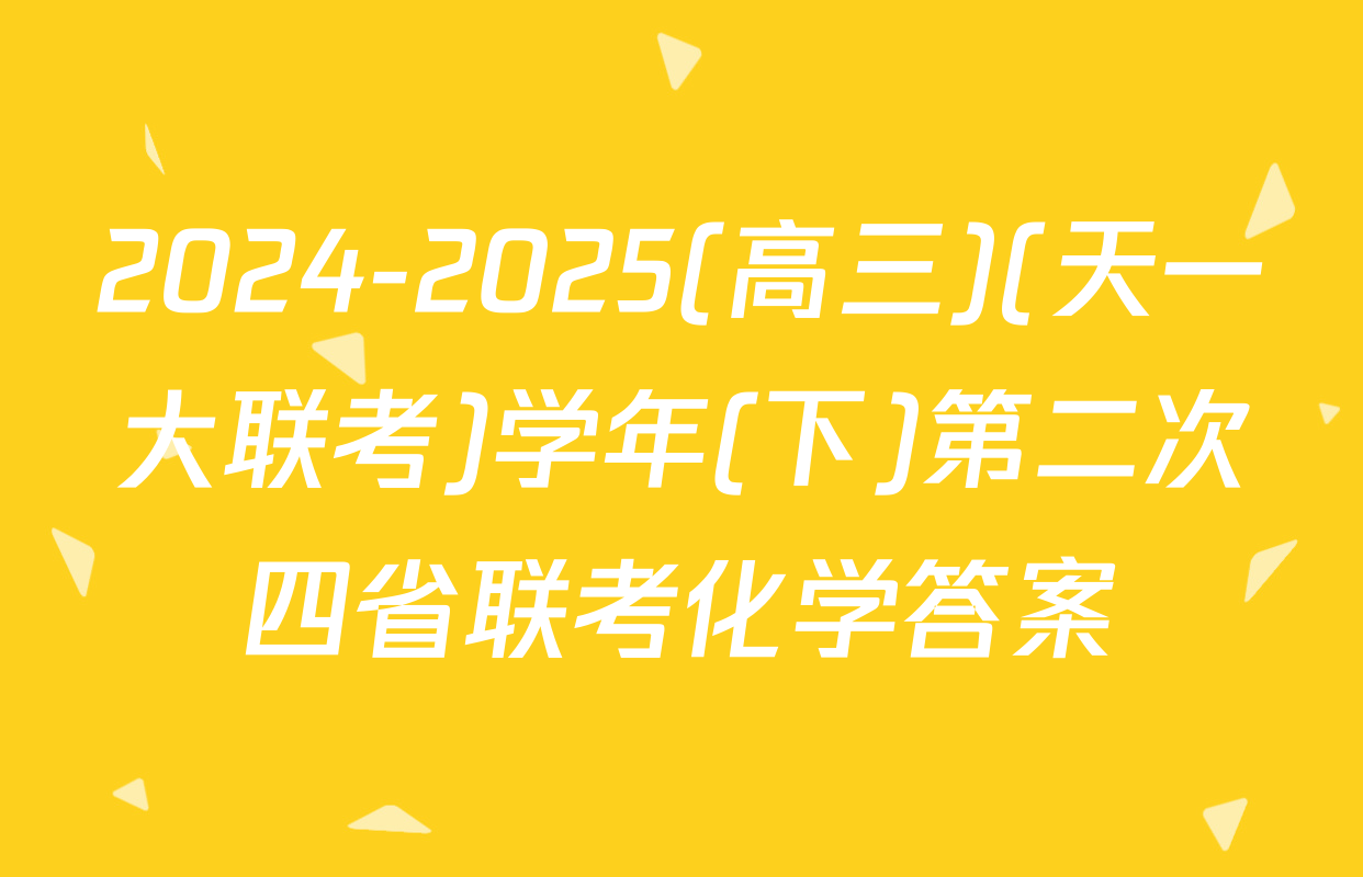 2024-2025(高三)(天一大联考)学年(下)第二次四省联考化学答案