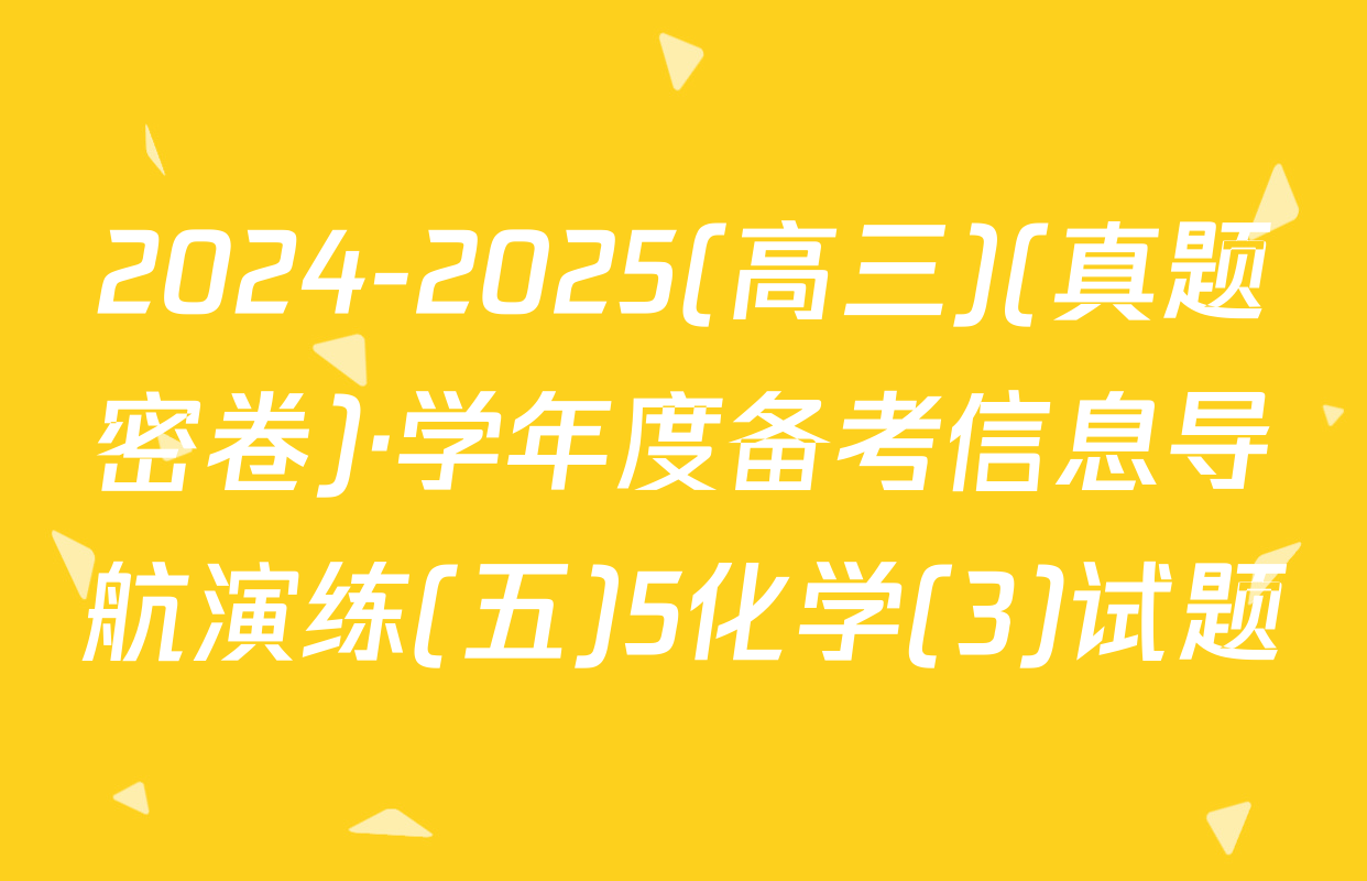 2024-2025(高三)(真题密卷)·学年度备考信息导航演练(五)5化学(3)试题