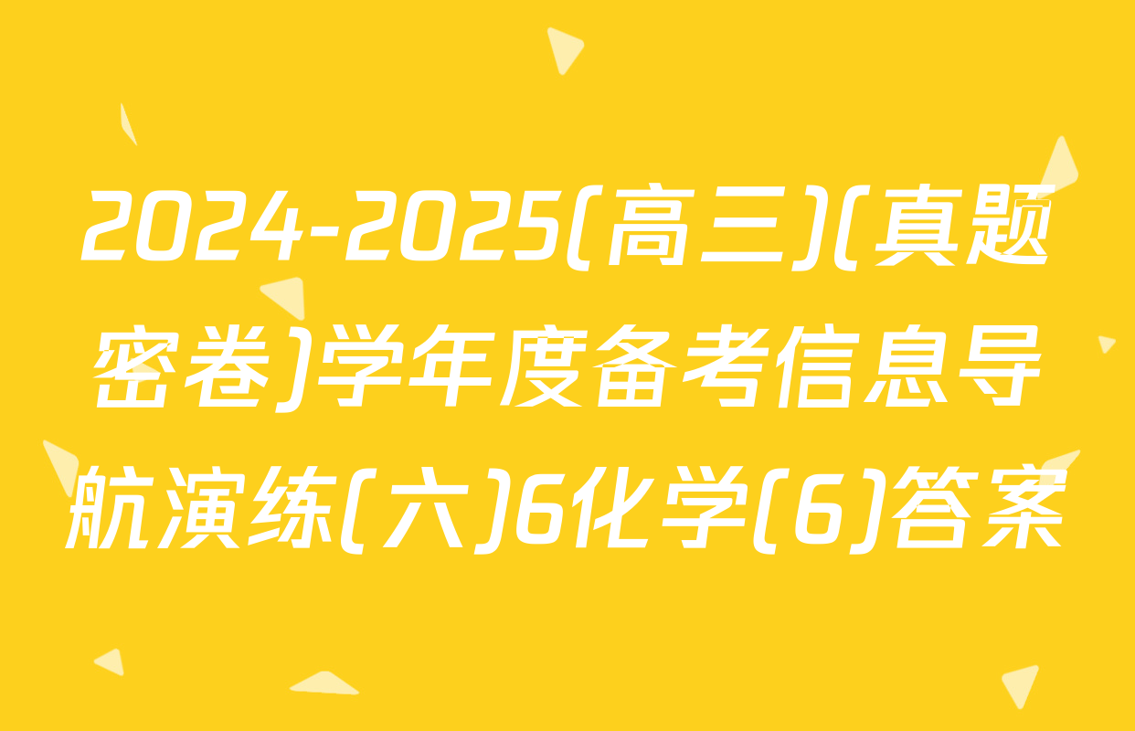2024-2025(高三)(真题密卷)学年度备考信息导航演练(六)6化学(6)答案