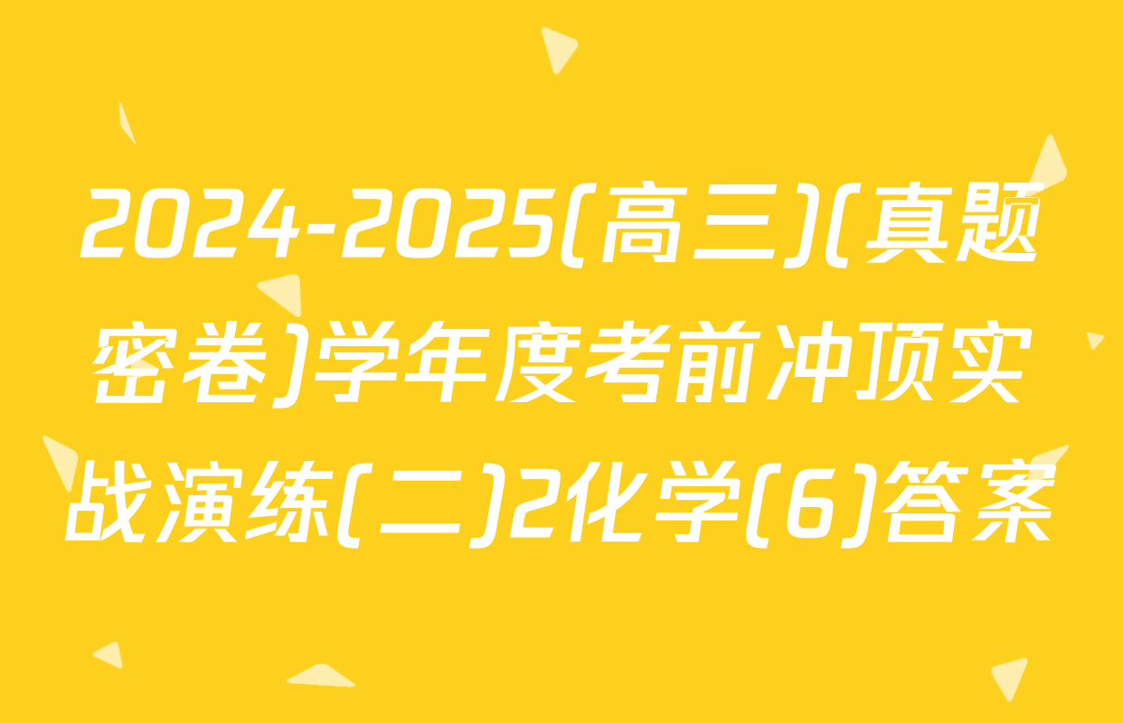 2024-2025(高三)(真题密卷)学年度考前冲顶实战演练(二)2化学(6)答案