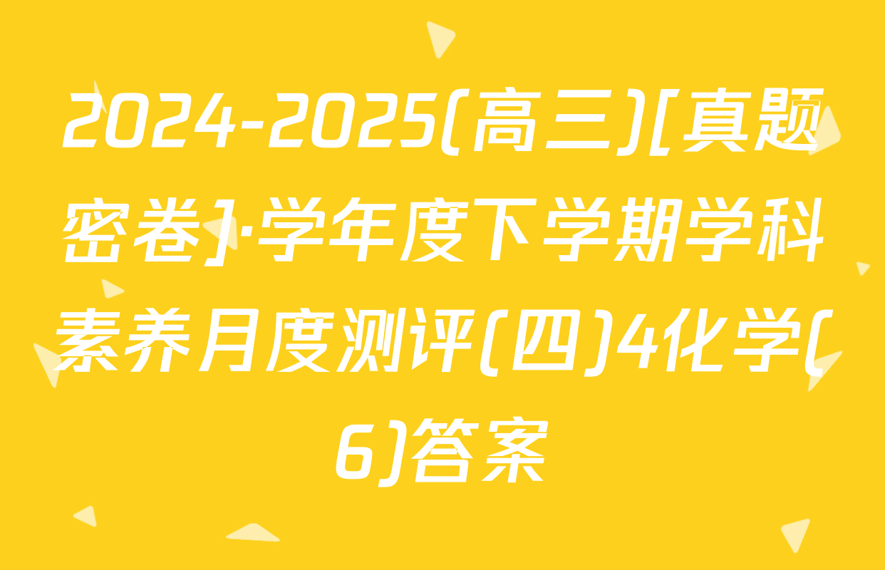 2024-2025(高三)[真题密卷]·学年度下学期学科素养月度测评(四)4化学(6)答案