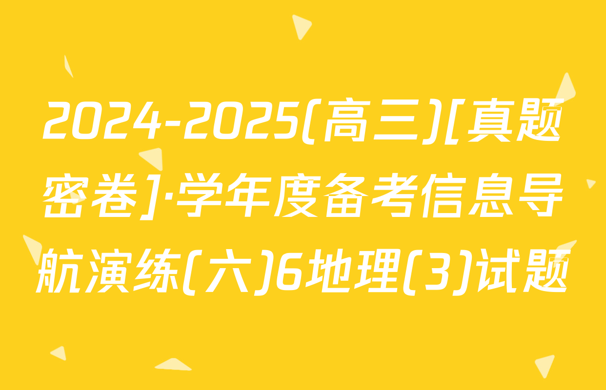 2024-2025(高三)[真题密卷]·学年度备考信息导航演练(六)6地理(3)试题