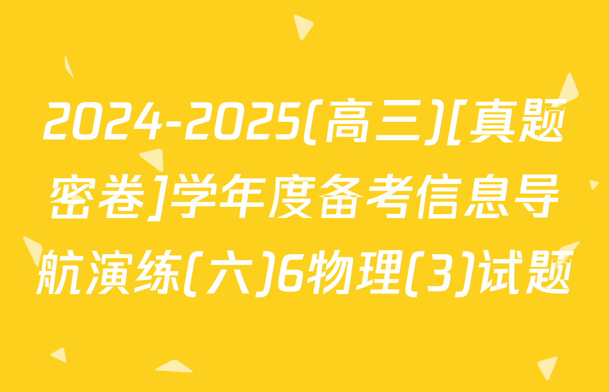 2024-2025(高三)[真题密卷]学年度备考信息导航演练(六)6物理(3)试题