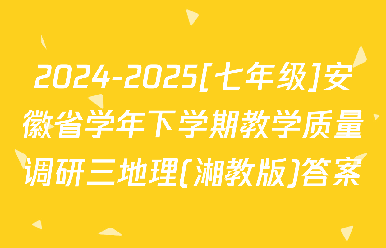 2024-2025[七年级]安徽省学年下学期教学质量调研三地理(湘教版)答案