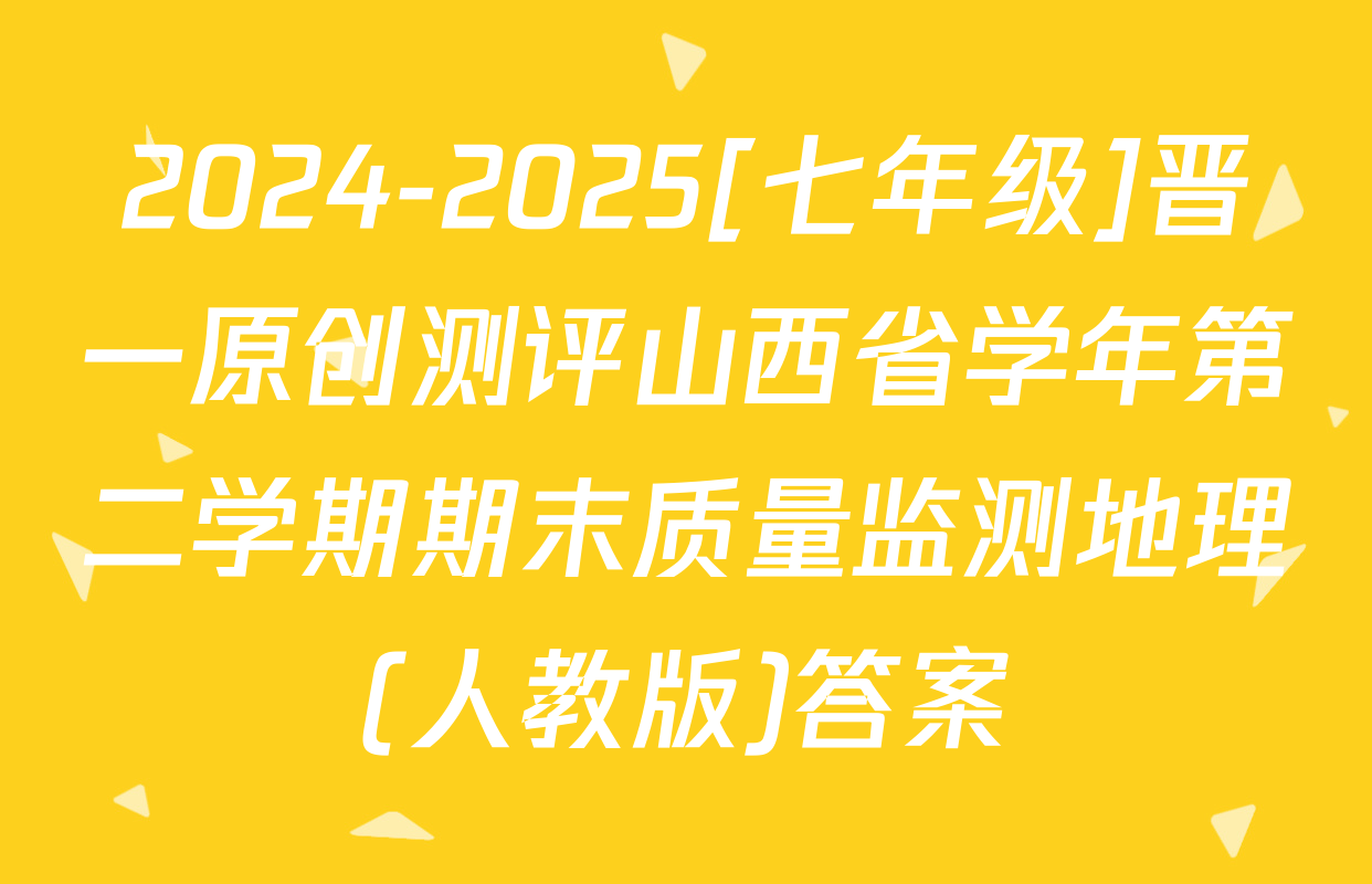 2024-2025[七年级]晋一原创测评山西省学年第二学期期末质量监测地理(人教版)答案