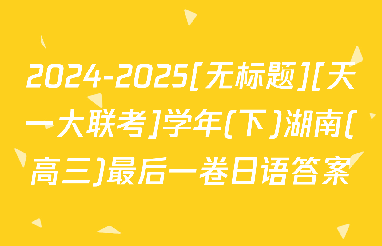 2024-2025[无标题][天一大联考]学年(下)湖南(高三)最后一卷日语答案
