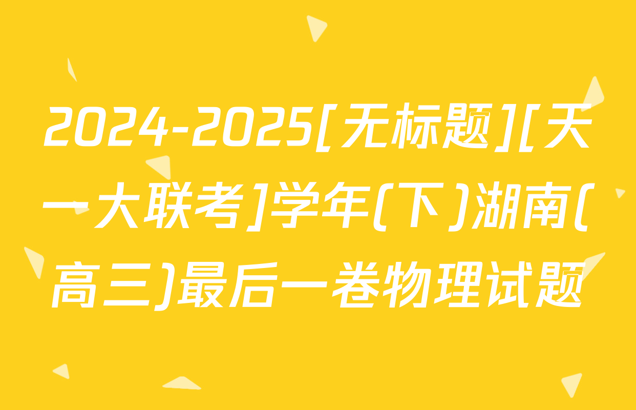 2024-2025[无标题][天一大联考]学年(下)湖南(高三)最后一卷物理试题