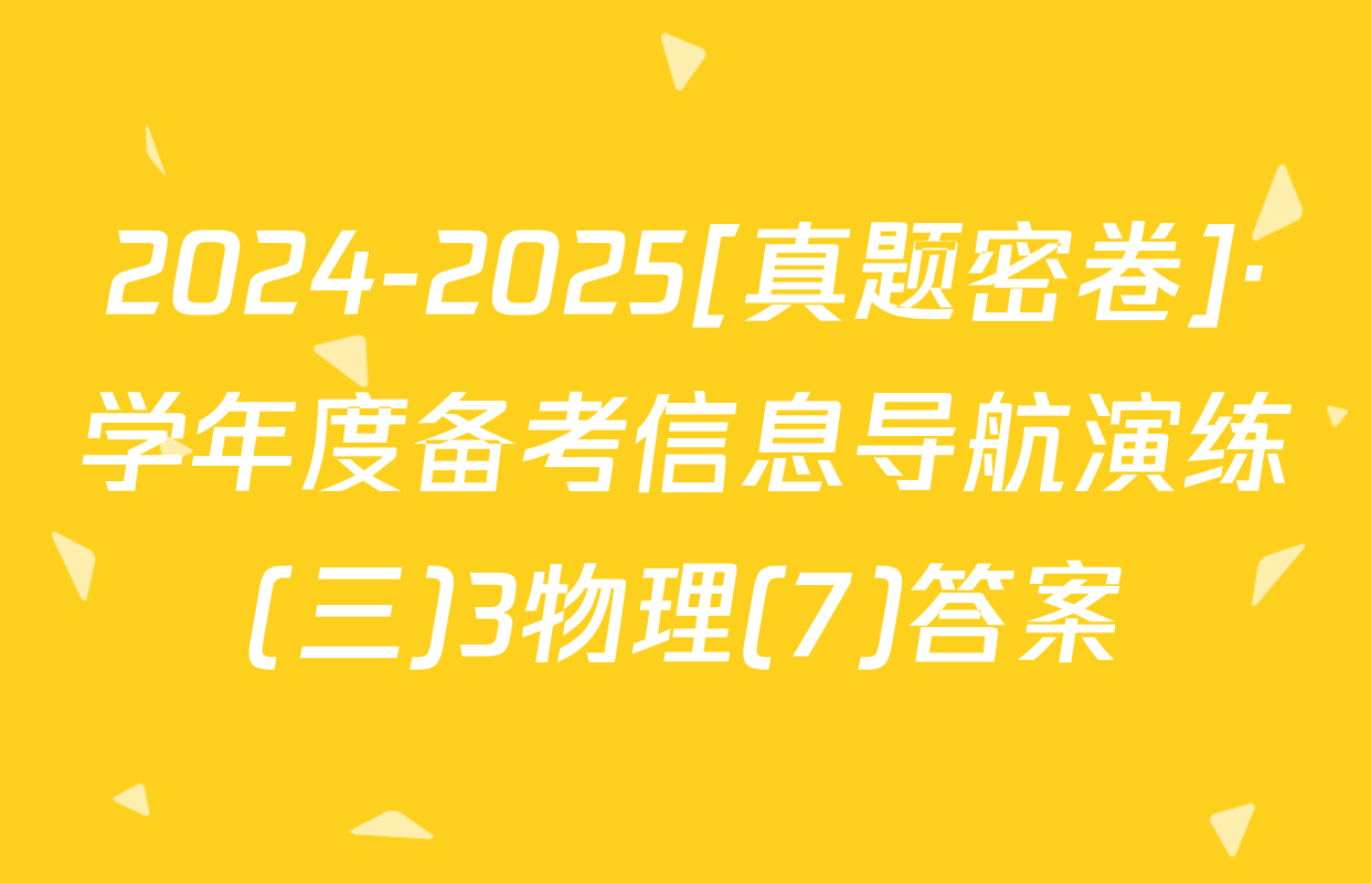 2024-2025[真题密卷]·学年度备考信息导航演练(三)3物理(7)答案