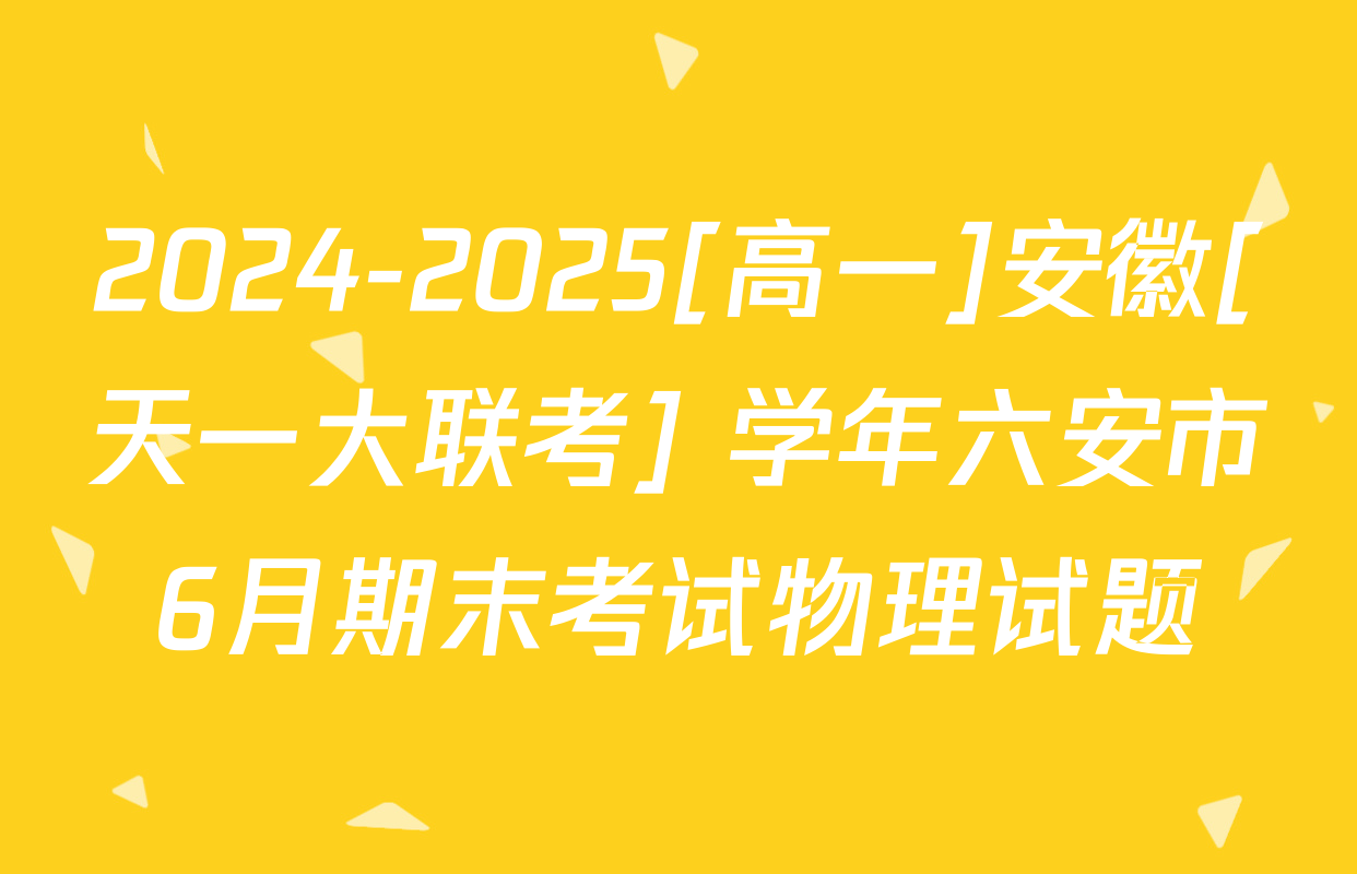 2024-2025[高一]安徽[天一大联考] 学年六安市6月期末考试物理试题