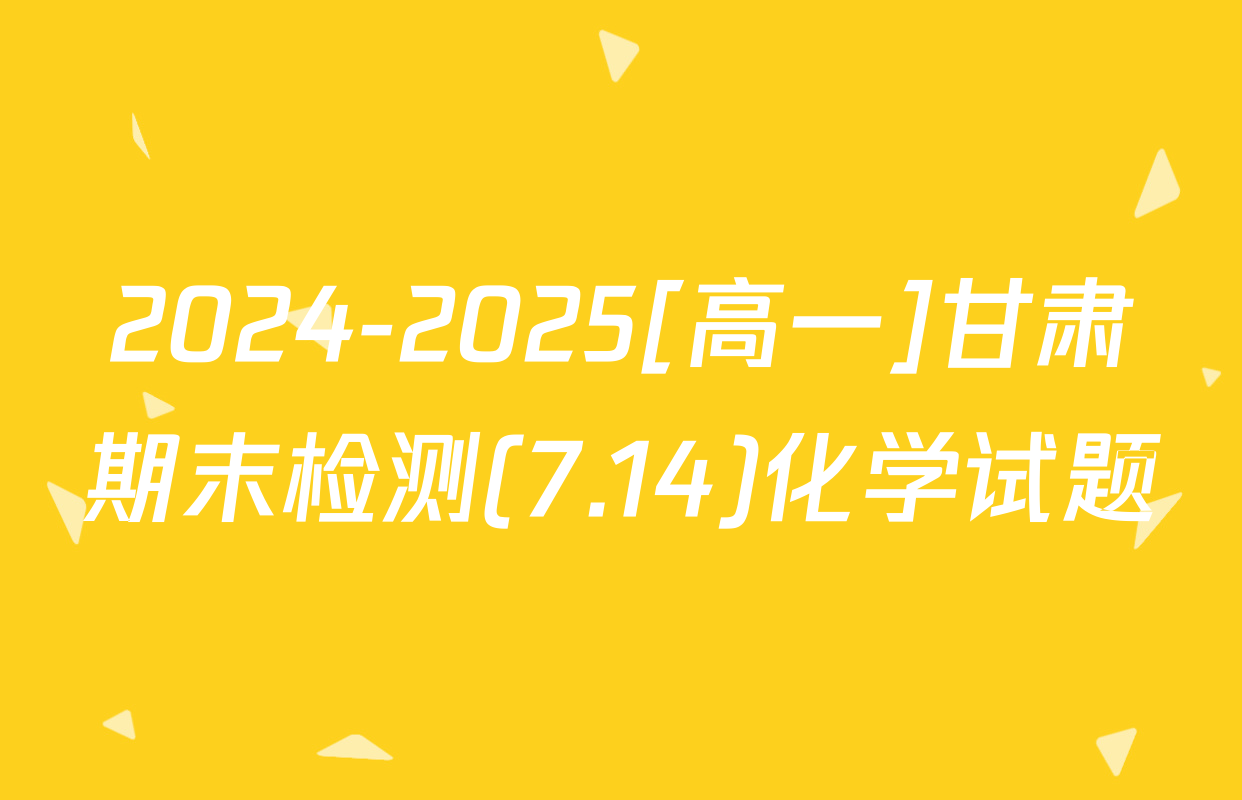 2024-2025[高一]甘肃期末检测(7.14)化学试题