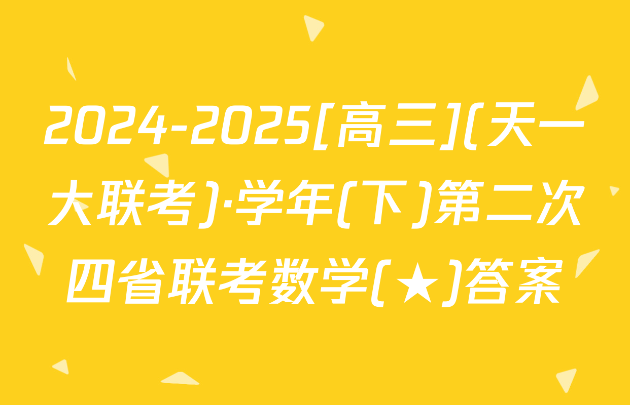 2024-2025[高三](天一大联考)·学年(下)第二次四省联考数学(★)答案