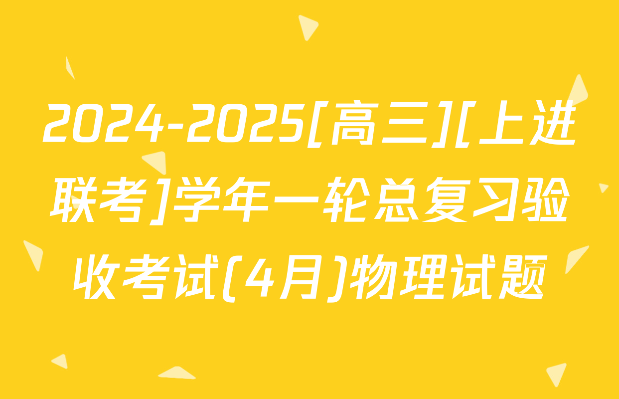 2024-2025[高三][上进联考]学年一轮总复习验收考试(4月)物理试题
