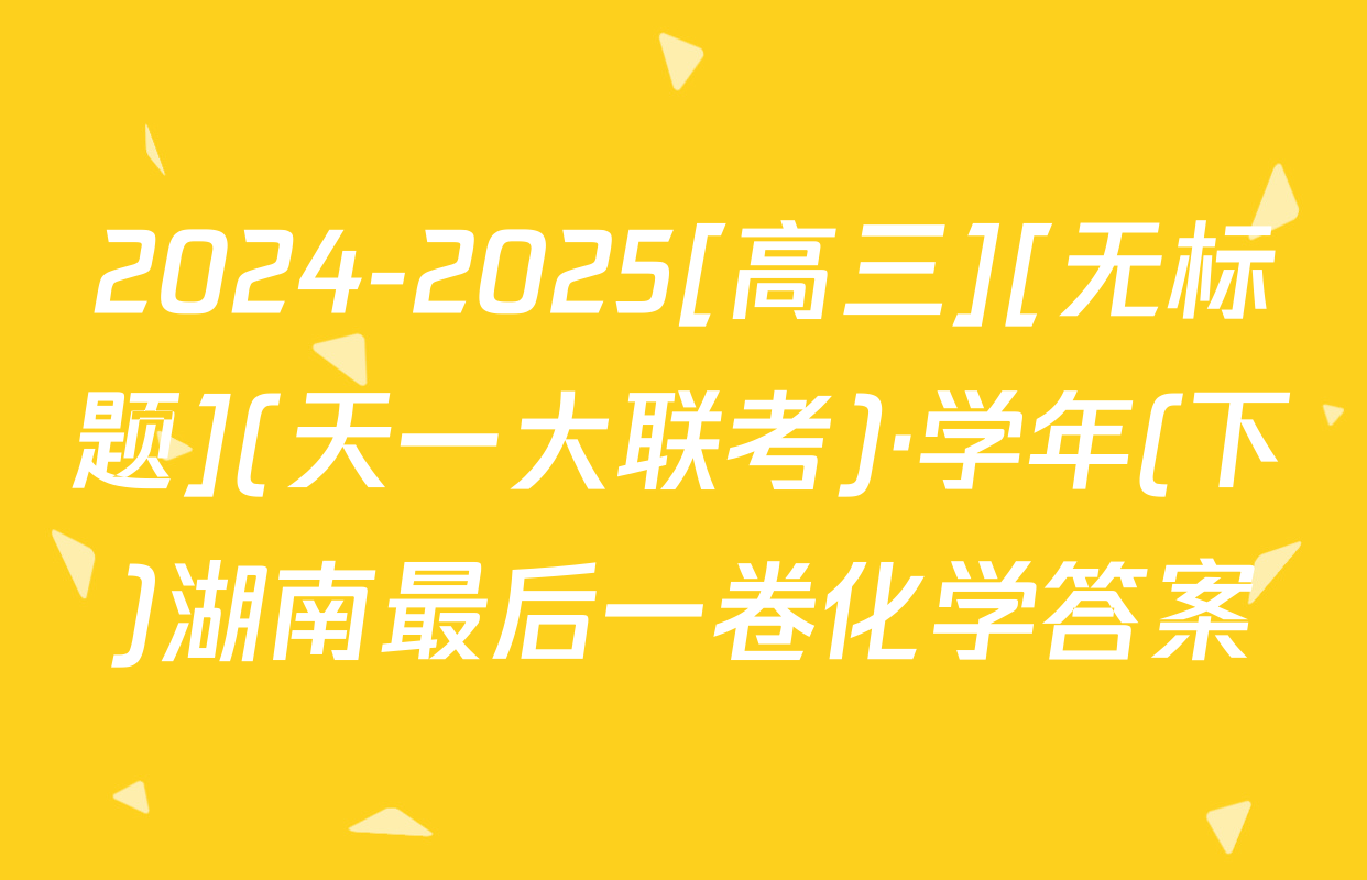 2024-2025[高三][无标题](天一大联考)·学年(下)湖南最后一卷化学答案