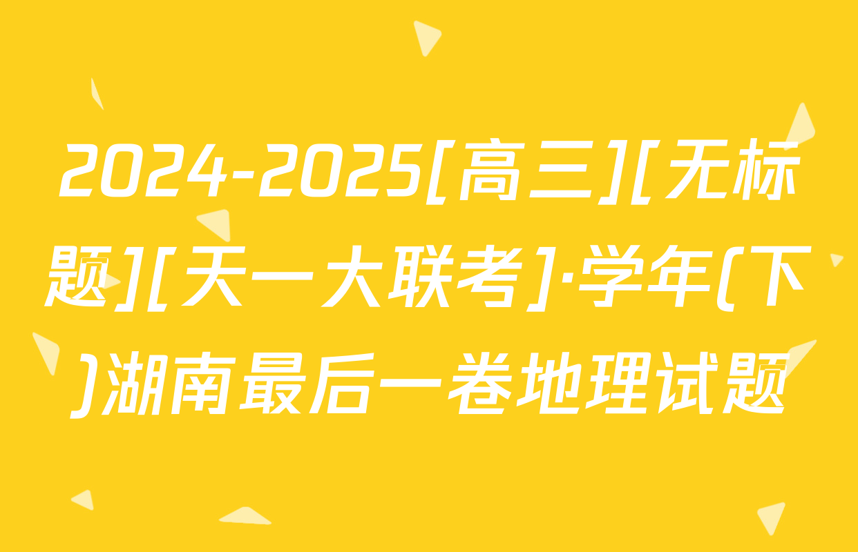 2024-2025[高三][无标题][天一大联考]·学年(下)湖南最后一卷地理试题