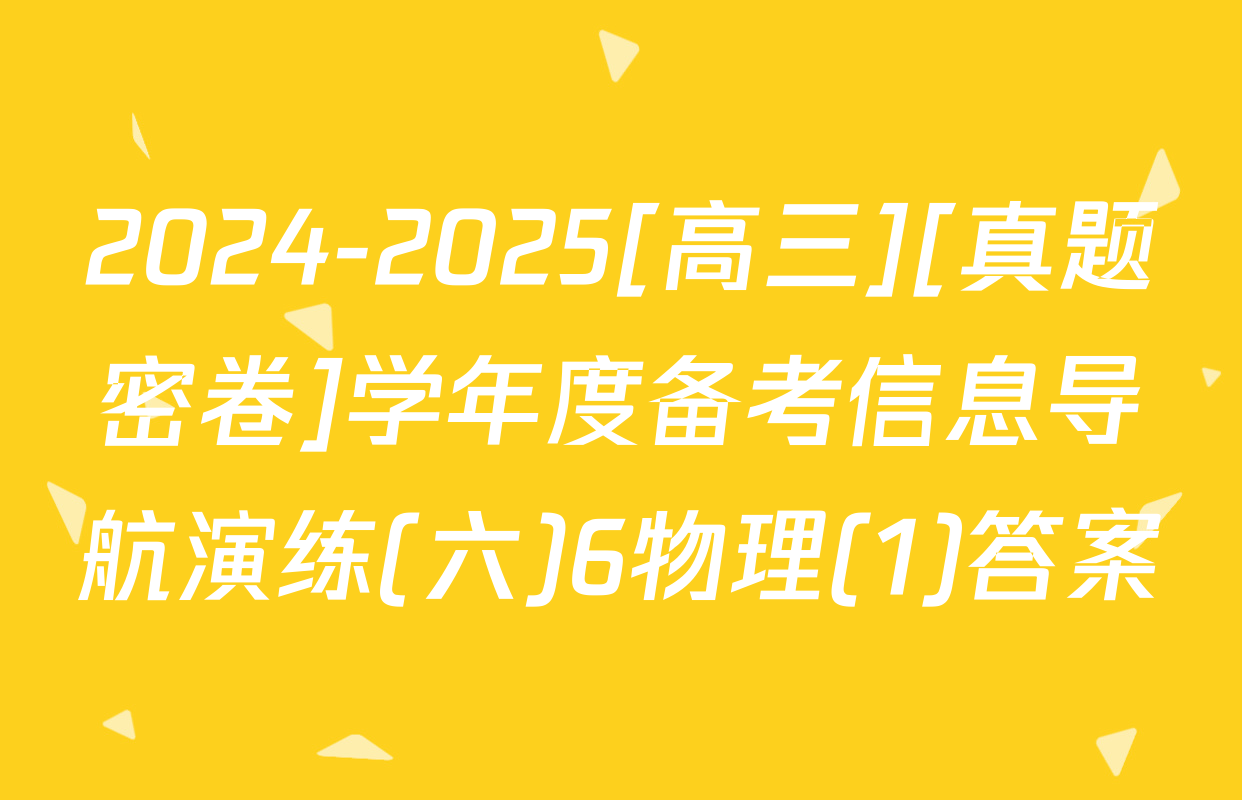 2024-2025[高三][真题密卷]学年度备考信息导航演练(六)6物理(1)答案
