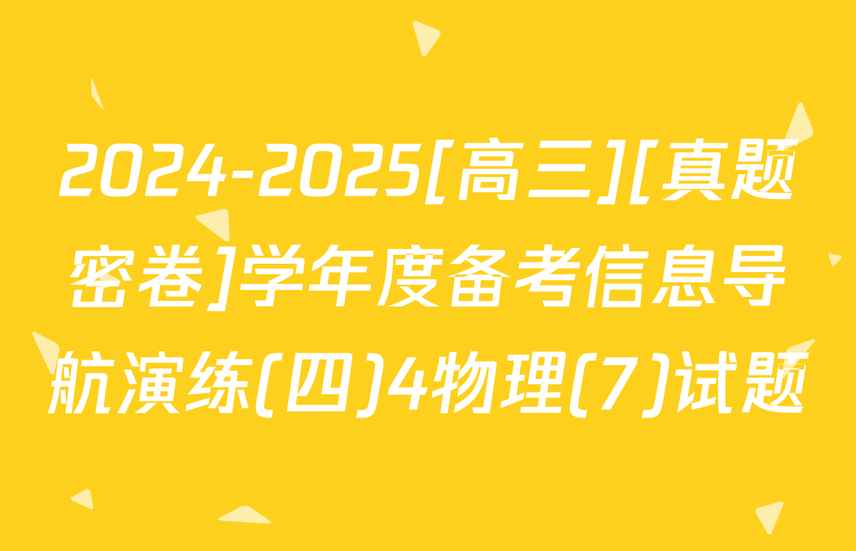 2024-2025[高三][真题密卷]学年度备考信息导航演练(四)4物理(7)试题