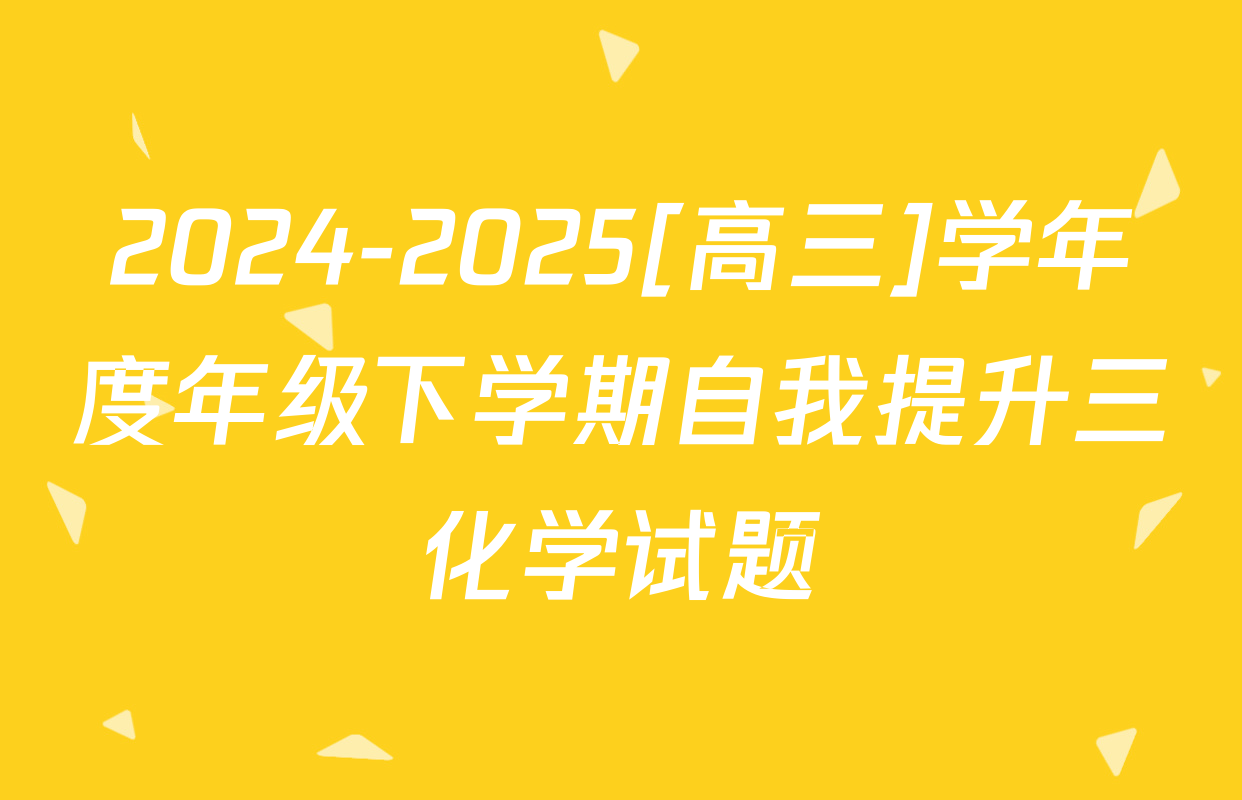 2024-2025[高三]学年度年级下学期自我提升三化学试题