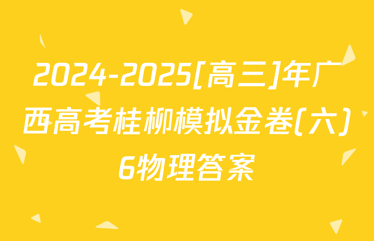 2024-2025[高三]年广西高考桂柳模拟金卷(六)6物理答案