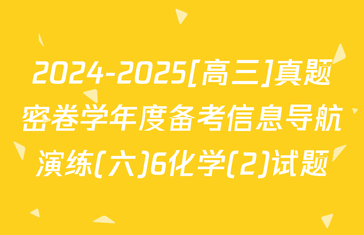 2024-2025[高三]真题密卷学年度备考信息导航演练(六)6化学(2)试题