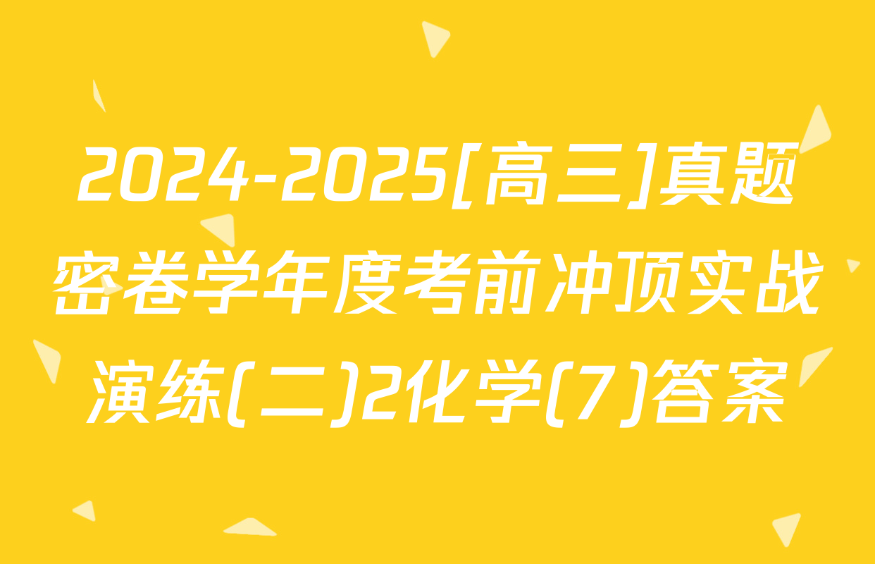 2024-2025[高三]真题密卷学年度考前冲顶实战演练(二)2化学(7)答案