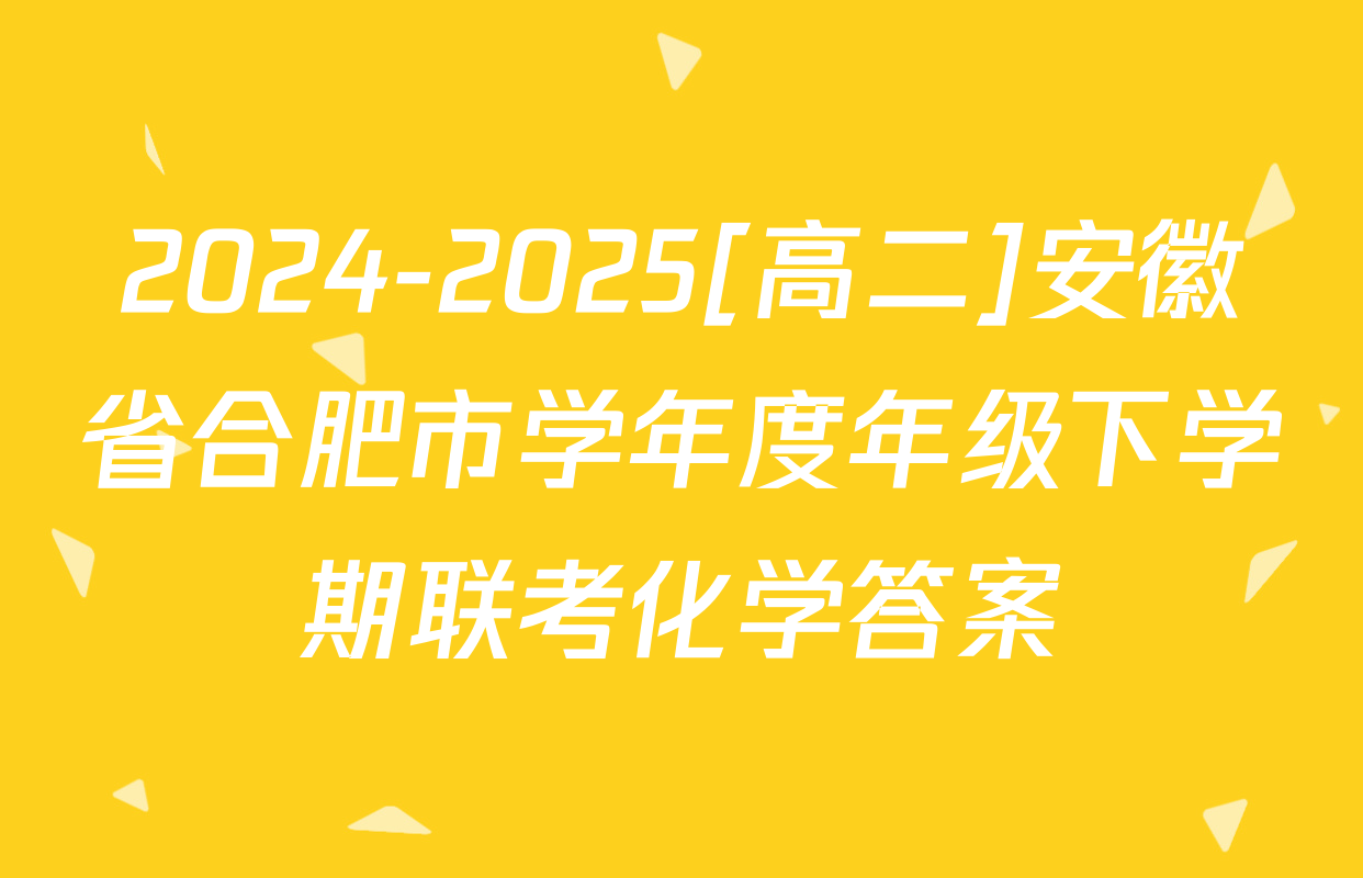 2024-2025[高二]安徽省合肥市学年度年级下学期联考化学答案