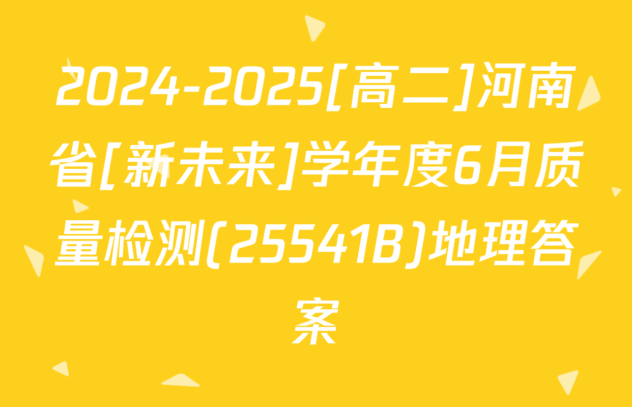 2024-2025[高二]河南省[新未来]学年度6月质量检测(25541B)地理答案