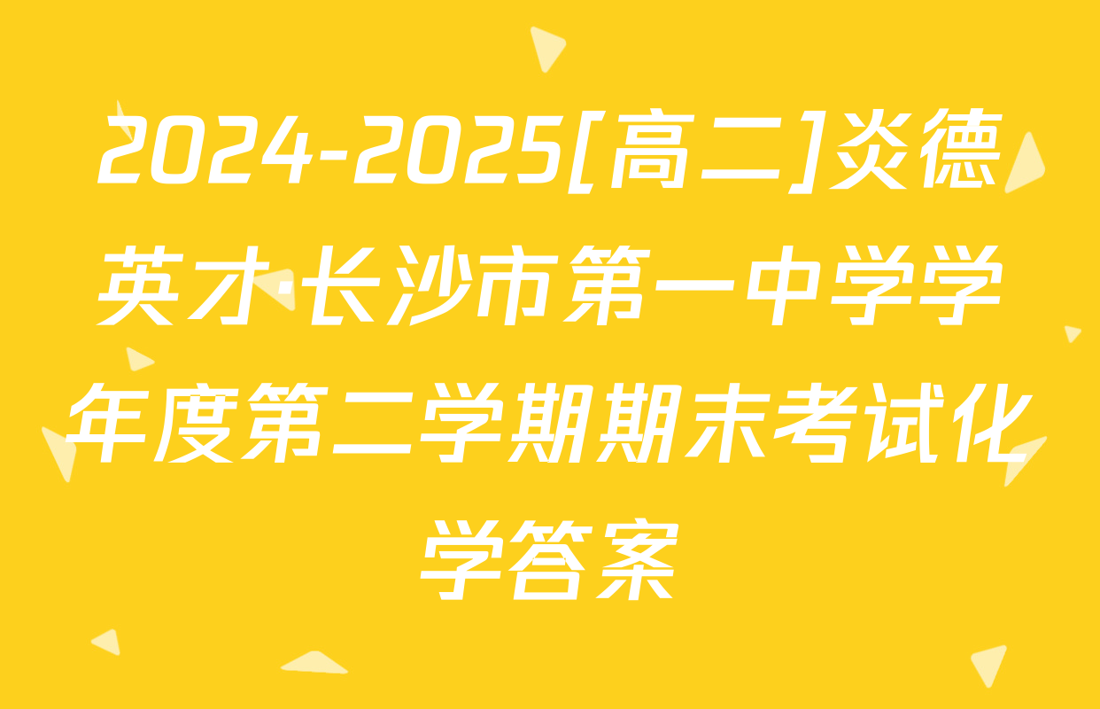 2024-2025[高二]炎德英才·长沙市第一中学学年度第二学期期末考试化学答案