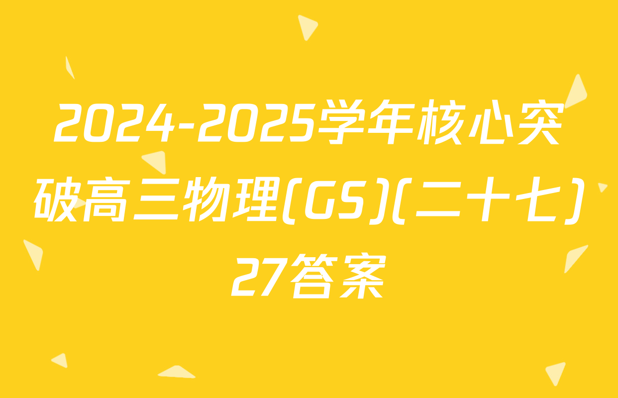 2024-2025学年核心突破高三物理(GS)(二十七)27答案