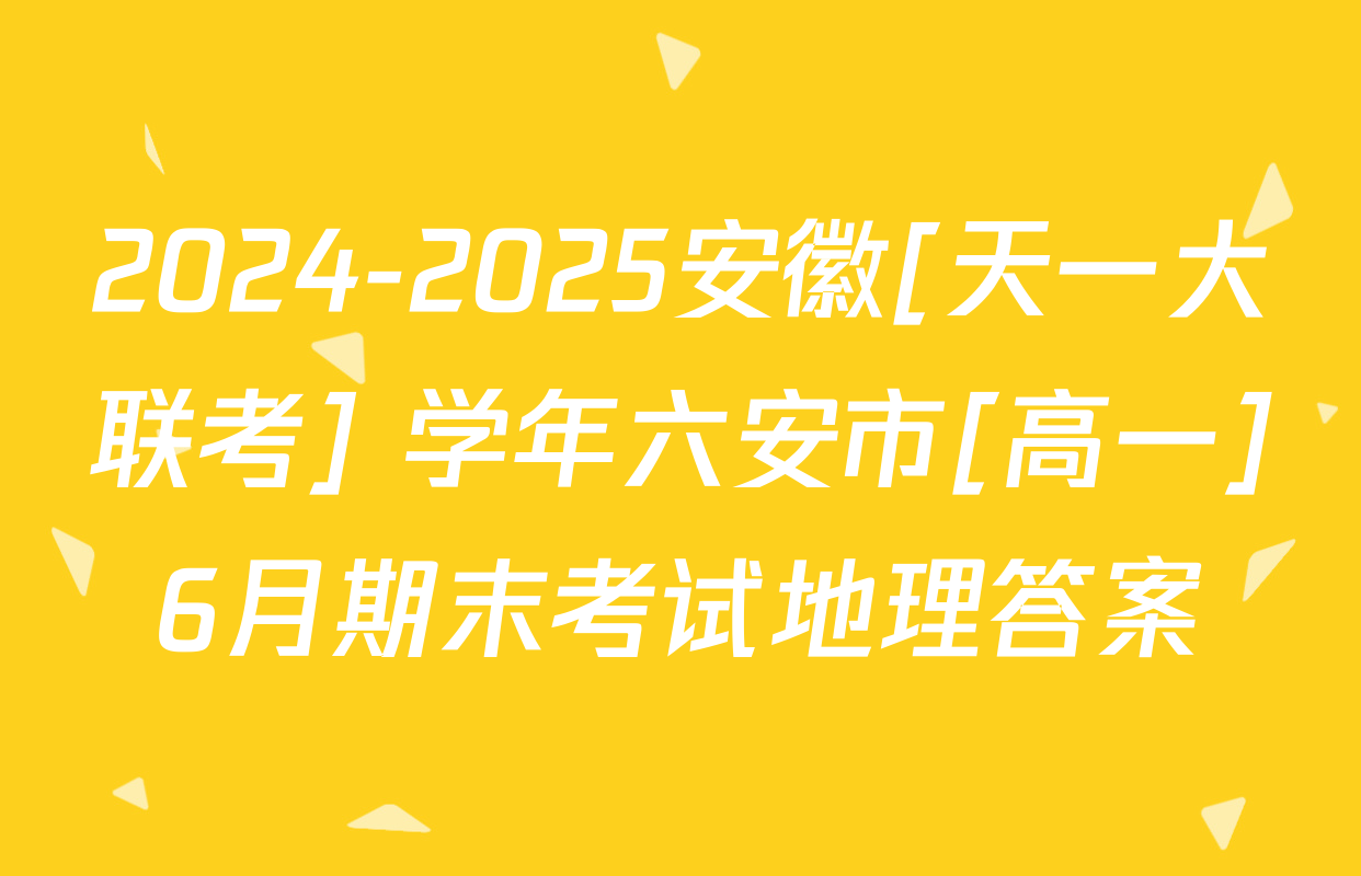 2024-2025安徽[天一大联考] 学年六安市[高一]6月期末考试地理答案