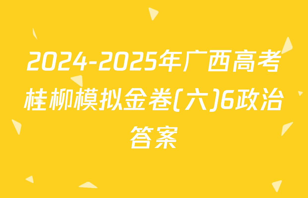 2024-2025年广西高考桂柳模拟金卷(六)6政治答案